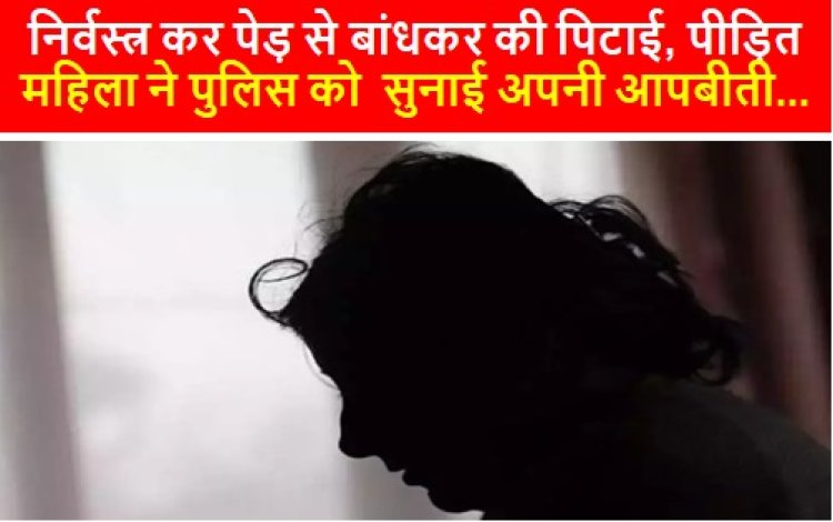 CRIME: निर्वस्त्र कर पेड़ से बांधकर की पिटाई, पीड़ित महिला ने पुलिस को  सुनाई अपनी आपबीती...