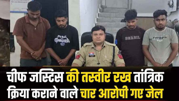 जमानत के नाम पर मांगे एक लाख, नहीं दिए तो मर्डर की धमकी, चीफ जस्टिस की तस्वीर रखकर श्मशान घाट में तांत्रिक क्रिया, चार आरोपी गिरफ्तार