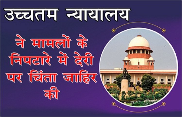 उच्चतम न्यायालय ने मामलों के निपटारे में देरी पर चिंता जाहिर की