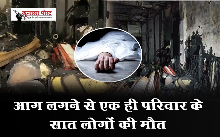 Accident News : आग लगने से एक ही परिवार के सात लोगों की मौत