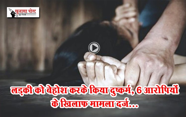 लड़की को बेहोश करके किया दुष्कर्म, 6 आरोपियों के खिलाफ मामला दर्ज...