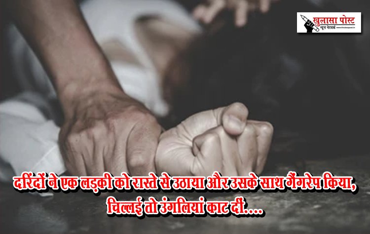 दरिंदों ने एक लड़की को रास्ते से उठाया और उसके साथ गैंगरेप किया, चिल्लई तो उंगलियां काट दीं....