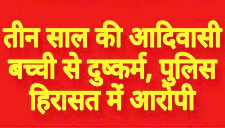 तीन वर्षीय आदिवासी मजदूर की मासूम बच्ची से मिटाई हवस की प्यास, हिरासत में दुष्कर्म का आरोपी, जांच में जुटी पुलिस, पूछताछ जारी