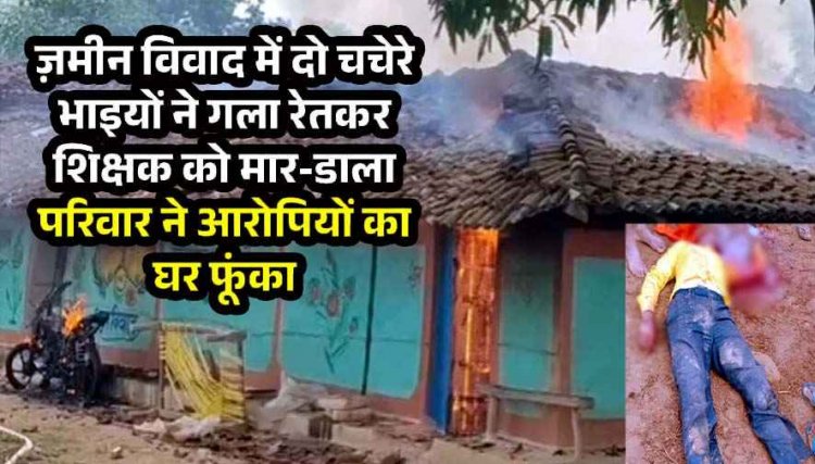 जमीन विवाद में शिक्षक की बेरहमी से  उतारा मौत के घाट, आक्रोशित परिजनों ने आरोपियों के घर में लगाई आग, गांव में तनाव का माहौल, पुलिस बल मौजूद